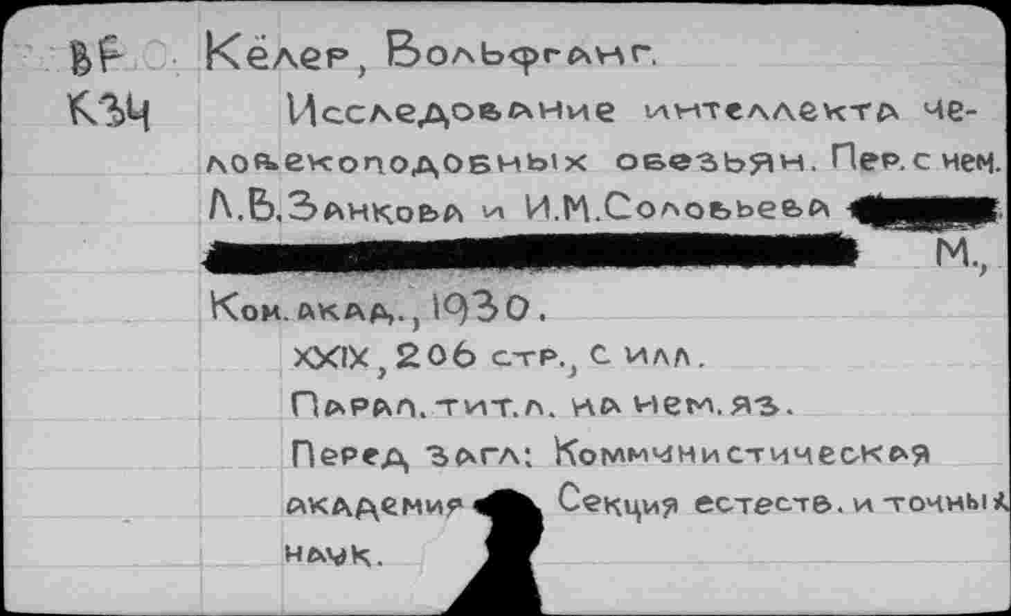 ﻿Кёлег, Воль<ргс\>лг.
Исследование интеллекта че-лоАекоподОБНых оеезьян. Пе₽.снем.
Л.Ь.Занкоьа VI, И.К.Солоььев^
мммянвпмв
Ком. АКАД,.) 1^)30.
XXIX, 206 стр., С илл.
Парал.тит.л. нлнем.яэ.
Перед Ъагл; Коммунистическая Акддемир нлмк.
Секция естес-т&. и точны*